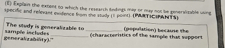 Explain the extent to which the research findings may or may not be generalizable using 
specific and relevant evidence from the study (1 point). (PARTICIPANTS) 
The study is generalizable to (population) because the 
sample includes __(characteristics of the sample that support 
generalizability).'