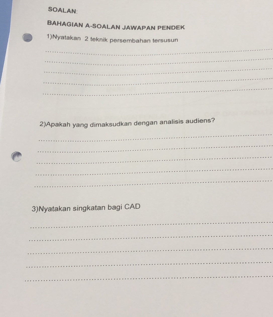 SOALAN: 
BAHAGIAN A-SOALAN JAWAPAN PENDEK 
1)Nyatakan 2 teknik persembahan tersusun 
_ 
_ 
_ 
_ 
_ 
2)Apakah yang dimaksudkan dengan analisis audiens? 
_ 
_ 
_ 
_ 
_ 
3)Nyatakan singkatan bagi CAD 
_ 
_ 
_ 
_ 
_