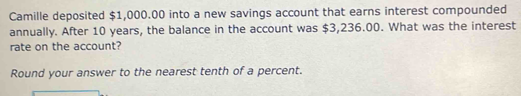 Camille deposited $1,000.00 into a new savings account that earns interest compounded 
annually. After 10 years, the balance in the account was $3,236.00. What was the interest 
rate on the account? 
Round your answer to the nearest tenth of a percent.