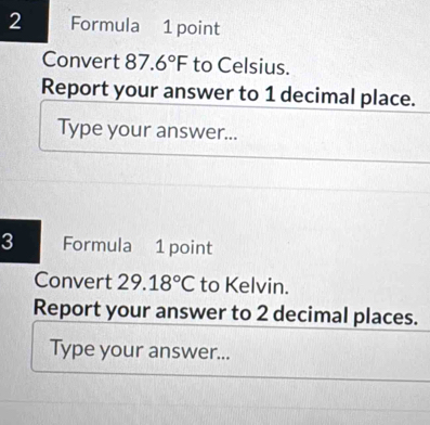 Formula 1 point 
Convert 87.6°F to Celsius. 
Report your answer to 1 decimal place. 
Type your answer... 
3 Formula 1 point 
Convert 29.18°C to Kelvin. 
Report your answer to 2 decimal places. 
Type your answer...