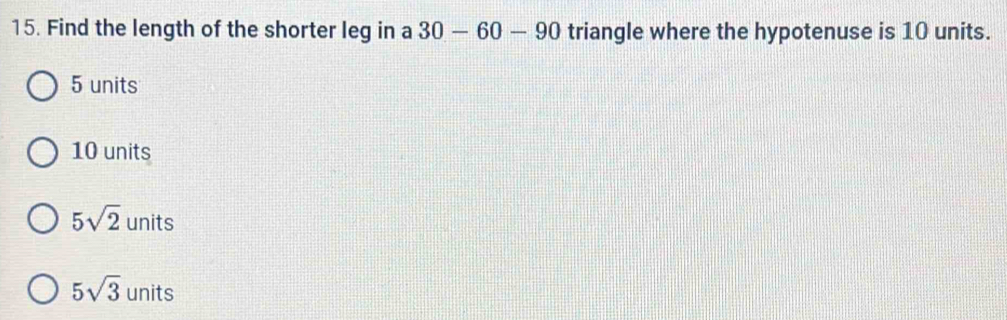 Find the length of the shorter leg in a 30-60-90 triangle where the hypotenuse is 10 units.
5 units
10 units
5sqrt(2) units
5sqrt(3) units