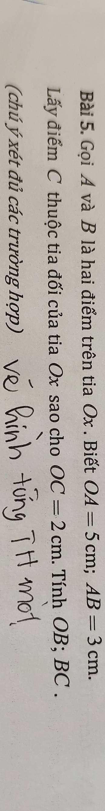 Gọi A và B là hai điểm trên tia Ox. Biết OA=5cm; AB=3cm. 
Lấy điểm C thuộc tia đối của tia Ox sao cho OC=2cm. Tính OB; BC. 
(chú ý xét đủ các trường hợp)