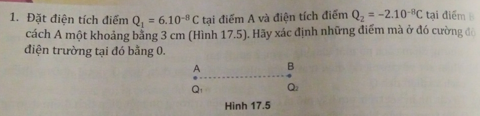 Đặt điện tích điểm Q_1=6.10^(-8)C tại điểm A và điện tích điểm Q_2=-2.10^(-8)C tại điểm B 
cách A một khoảng bằng 3 cm (Hình 17.5). Hãy xác định những điểm mà ở đó cường đô 
điện trường tại đó bằng 0. 
A 
B
Q_1
Q_2
Hình 17.5