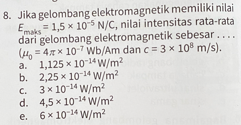 Jika gelombang elektromagnetik memiliki nilai
E_maks=1,5* 10^(-5)N/C , nilai intensitas rata-rata
dari gelombang elektromagnetik sebesar . . . .
(mu _0=4π * 10^(-7)Wb/Am dan c=3* 10^8m/s).
a. 1,125* 10^(-14)W/m^2
b. 2,25* 10^(-14)W/m^2
C. 3* 10^(-14)W/m^2
d. 4,5* 10^(-14)W/m^2
e. 6* 10^(-14)W/m^2