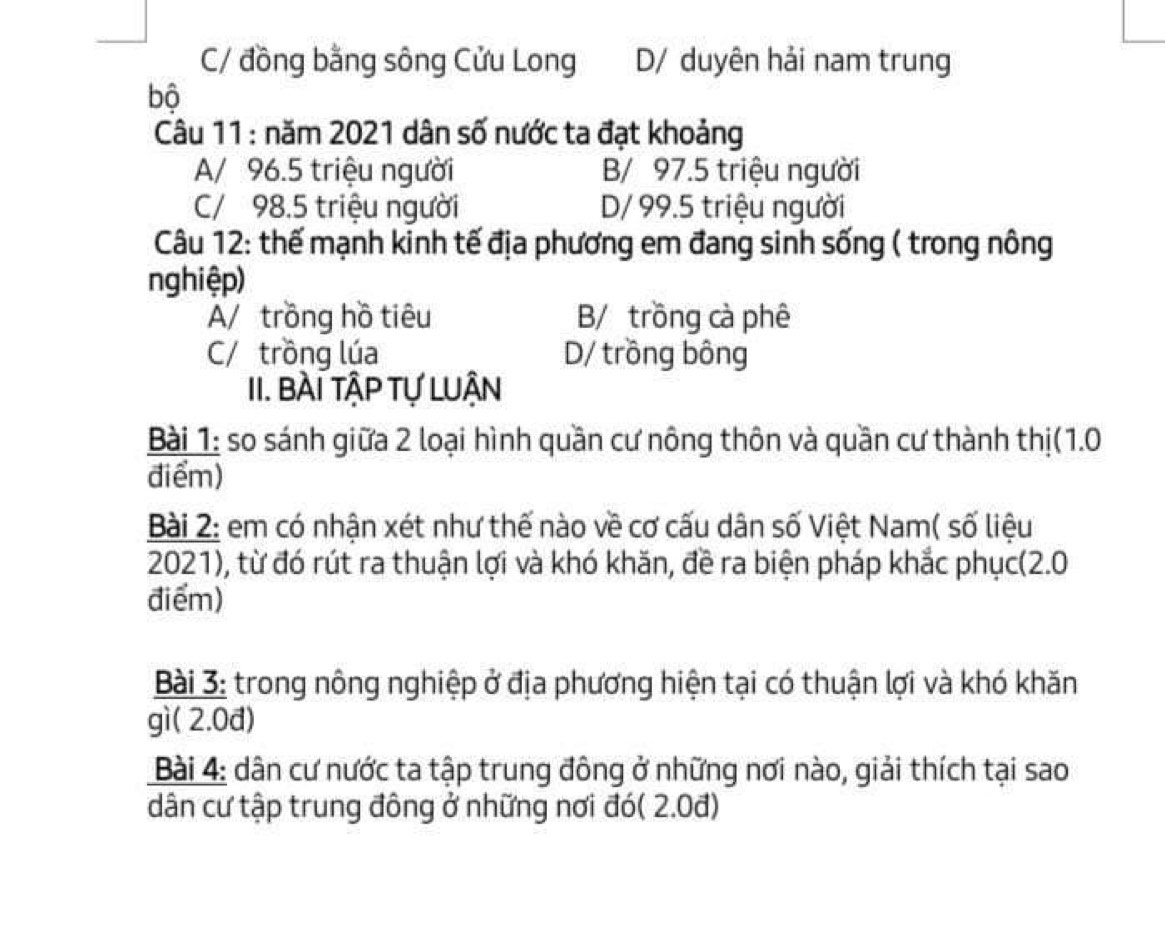 C/ đồng bằng sông Cửu Long D/ duyên hải nam trung
bộ
Câu 11 : năm 2021 dân số nước ta đạt khoảng
A/ 96.5 triệu người B/ 97.5 triệu người
C/ 98.5 triệu người D/ 99.5 triệu người
Câu 12: thế mạnh kinh tế địa phương em đang sinh sống ( trong nông
nghiệp)
A/ trồng hồ tiêu B/ trồng cà phê
C/ trồng lúa D/ trồng bông
II. BÀI TậP Tự LUẬN
Bài 1: so sánh giữa 2 loại hình quần cư nông thôn và quần cư thành thị(1.0
điểm)
Bài 2: em có nhận xét như thế nào về cơ cấu dân số Việt Nam( số liệu
2021), từ đó rút ra thuận lợi và khó khăn, đề ra biện pháp khắc phục(2.0
điểm)
Bài 3: trong nông nghiệp ở địa phương hiện tại có thuận lợi và khó khăn
gì( 2.0đ)
* Bài 4: dân cư nước ta tập trung đông ở những nơi nào, giải thích tại sao
dân cư tập trung đông ở những nơi đó( 2.0đ)