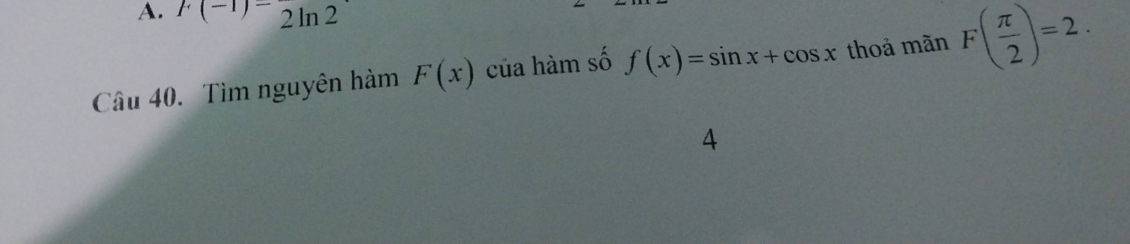 F(-1)=2ln 2
Cầu 40. Tìm nguyên hàm F(x) của hàm số f(x)=sin x+cos x thoả mãn F( π /2 )=2. 
4