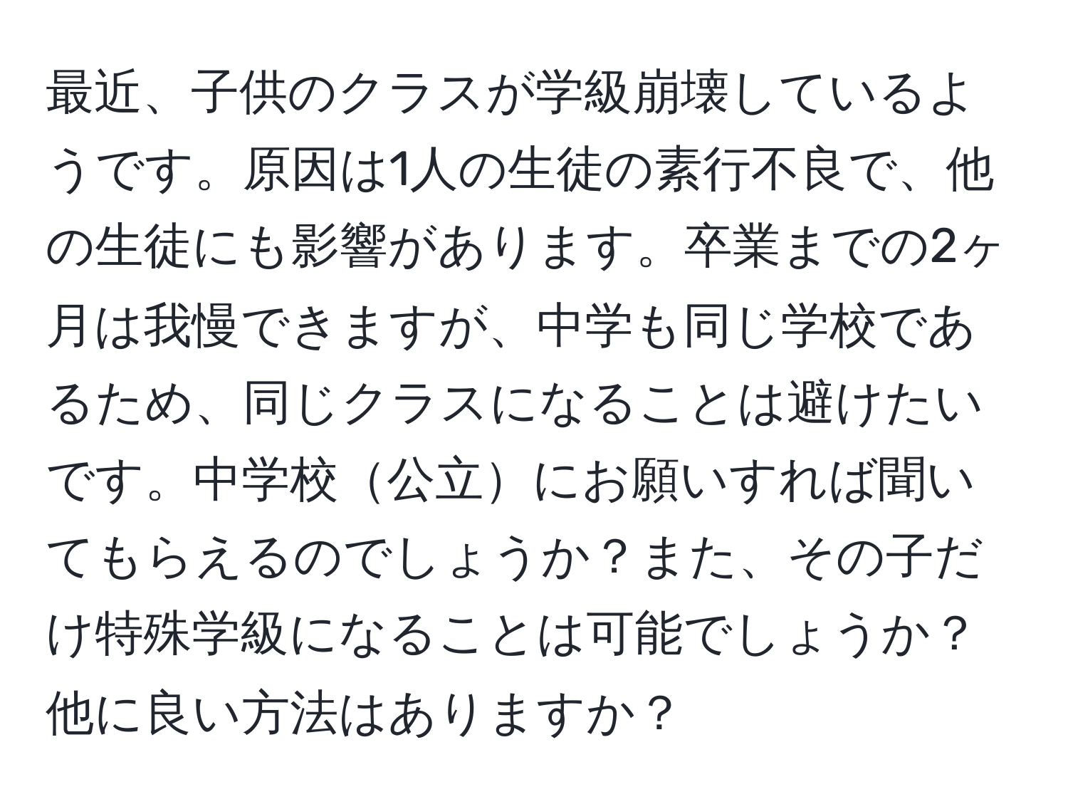 最近、子供のクラスが学級崩壊しているようです。原因は1人の生徒の素行不良で、他の生徒にも影響があります。卒業までの2ヶ月は我慢できますが、中学も同じ学校であるため、同じクラスになることは避けたいです。中学校公立にお願いすれば聞いてもらえるのでしょうか？また、その子だけ特殊学級になることは可能でしょうか？他に良い方法はありますか？