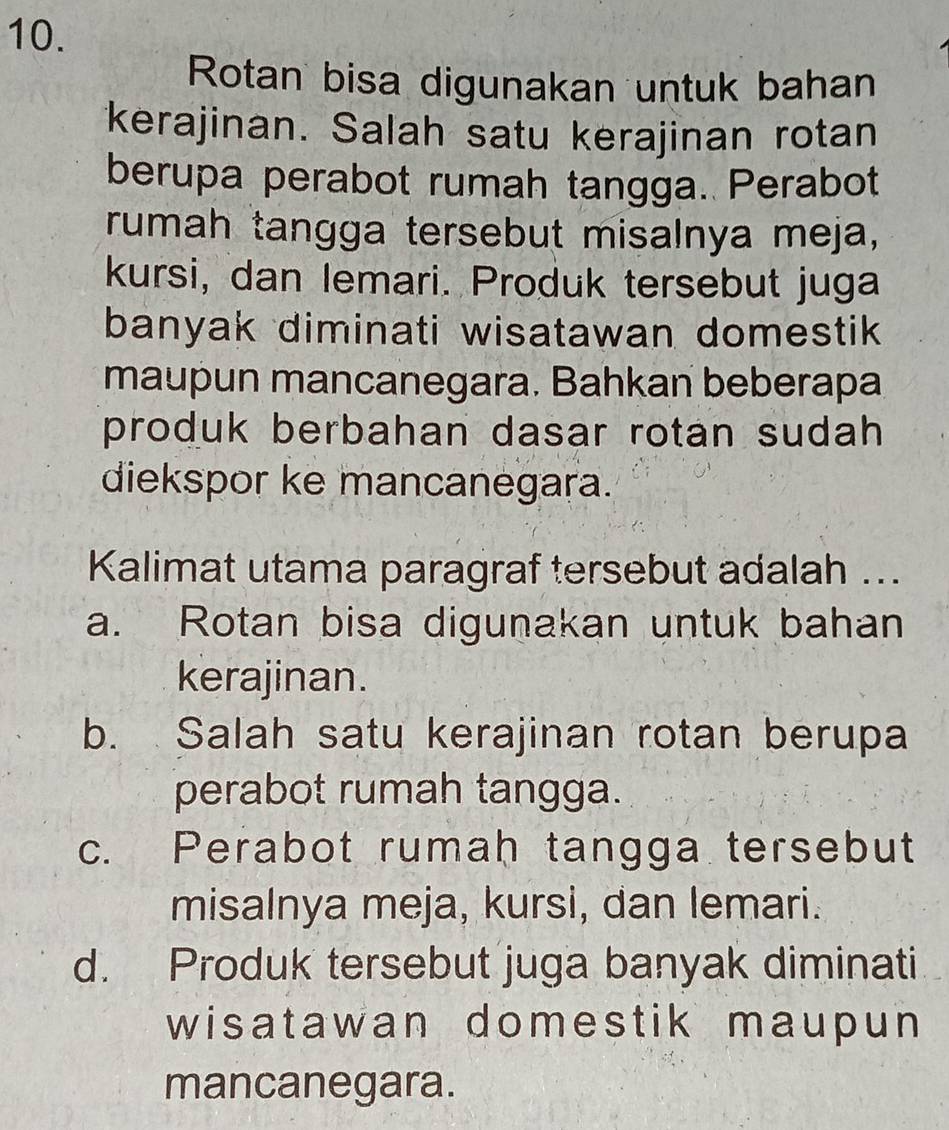 Rotan bisa digunakan untuk bahan
kerajinan. Salah satu kerajinan rotan
berupa perabot rumah tangga. Perabot
rumah tangga tersebut misalnya meja,
kursi, dan lemari. Produk tersebut juga
banyak diminati wisatawan domestik 
maupun mancanegara. Bahkan beberapa
produk berbahan dasar rotan sudah 
diekspor ke mancanegara.
Kalimat utama paragraf tersebut adalah ...
a. Rotan bisa digunakan untuk bahan
kerajinan.
b. Salah satu kerajinan rotan berupa
perabot rumah tangga.
c. Perabot rumah tangga tersebut
misalnya meja, kursi, dan lemari.
d. Produk tersebut juga banyak diminati
wisatawan domestik maupun 
mancanegara.