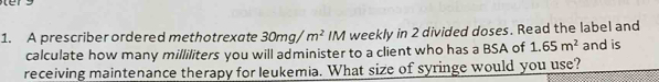 A prescriber ordered methotrexate 30mg/m^2 IM I weekly in 2 divided doses. Read the label and 
calculate how many milliliters you will administer to a client who has a BSA of 1.65m^2 and is 
receiving maintenance therapy for leukemia. What size of syringe would you use?