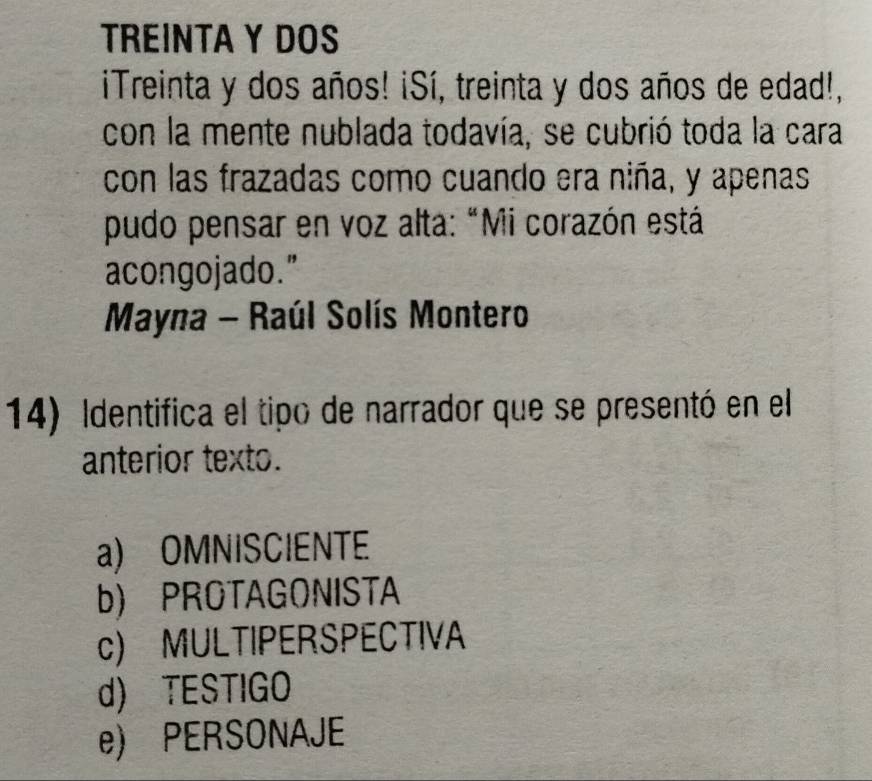 TREINTA Y DOS
iTreinta y dos años! ¡Sí, treinta y dos años de edad!,
con la mente nublada todavía, se cubrió toda la cara
con las frazadas como cuando era niña, y apenas
pudo pensar en voz alta: "Mi corazón está
acongojado."
Mayna - Raúl Solís Montero
14) Identifica el tipo de narrador que se presentó en el
anterior texto.
a) OMNISCIENTE
b) PROTAGONISTA
c) MULTIPERSPECTIVA
d) TESTIGO
e) PERSONAJE