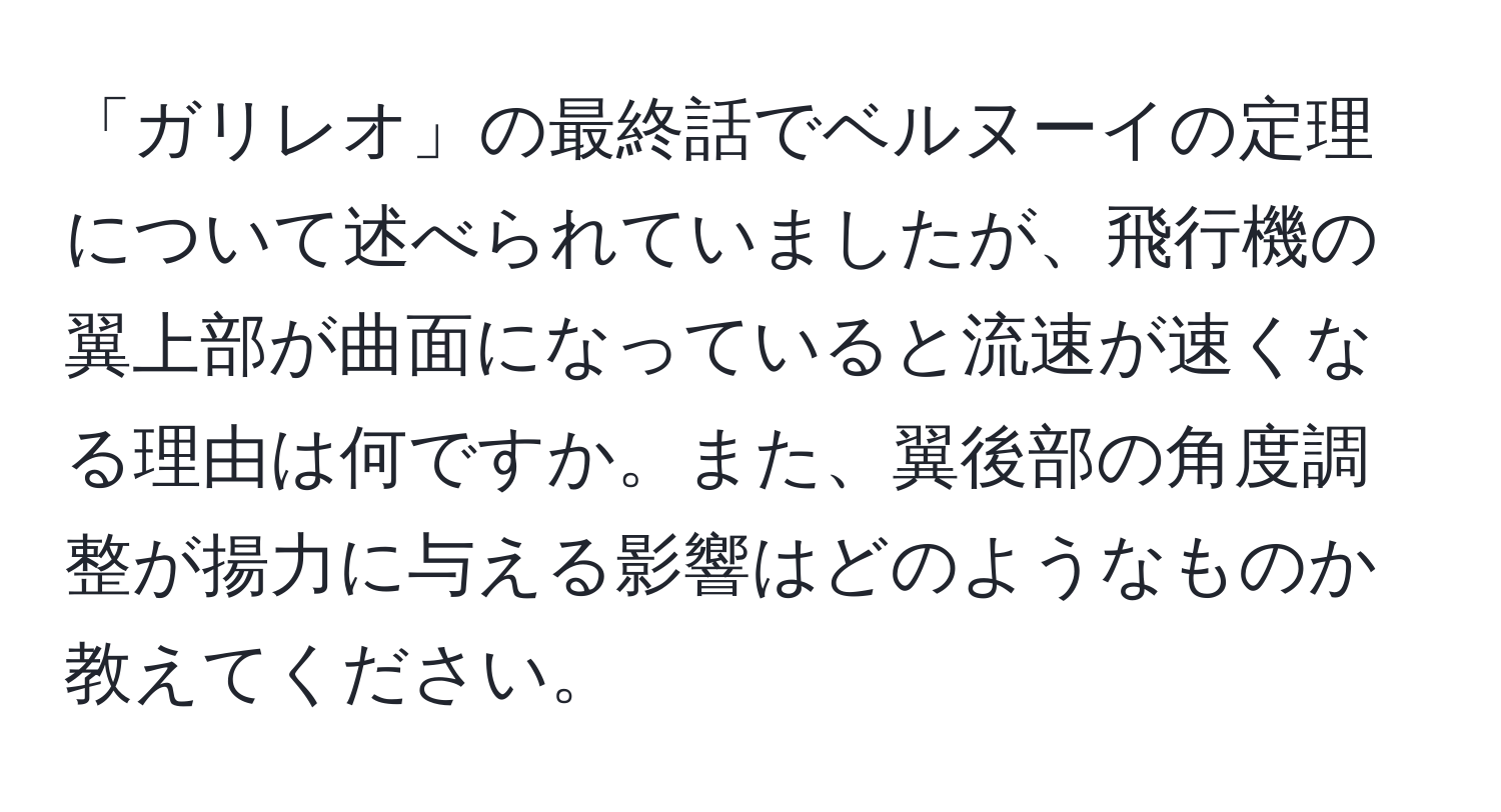 「ガリレオ」の最終話でベルヌーイの定理について述べられていましたが、飛行機の翼上部が曲面になっていると流速が速くなる理由は何ですか。また、翼後部の角度調整が揚力に与える影響はどのようなものか教えてください。