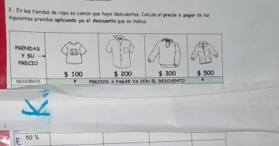 2.- En las tiendas de ropa es común que haya descuentos. Calcula el preclo a pagar de las 
siguientes prendas aplicando ya el descuento que se indica 
PRENDAS 
Y SU 
PRECIO
100
DESCUENTO precios a pagar ya con el descuento $ 300 $ 500
50 %