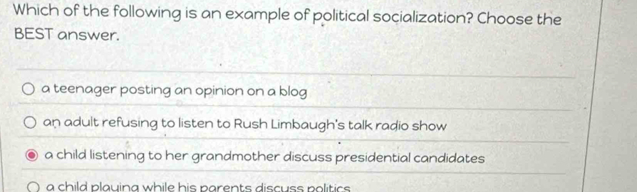 Which of the following is an example of political socialization? Choose the
BEST answer.
a teenager posting an opinion on a blog
an adult refusing to listen to Rush Limbaugh's talk radio show
a child listening to her grandmother discuss presidential candidates
a child plauing while his parents discuss politics .