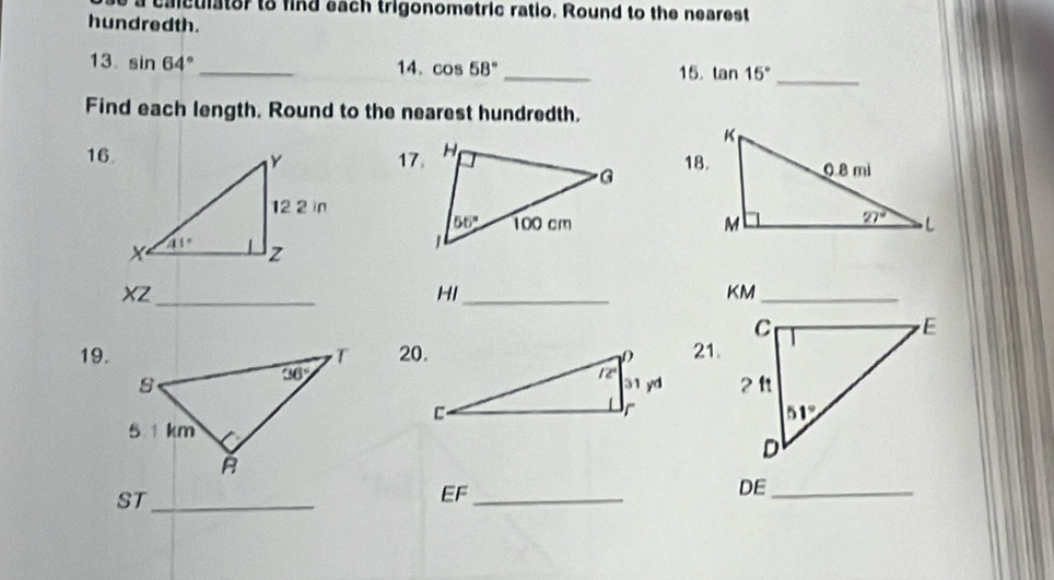 alculator to find each trigonometric ratio. Round to the nearest
hundredth.
13. sin 64° _ 14. cos 58° _ 15. tan 15° _
Find each length. Round to the nearest hundredth.
16.17.18.
 
XZ_
HI_
KM_
19. 20.21.
  
ST_
EF_
DE_