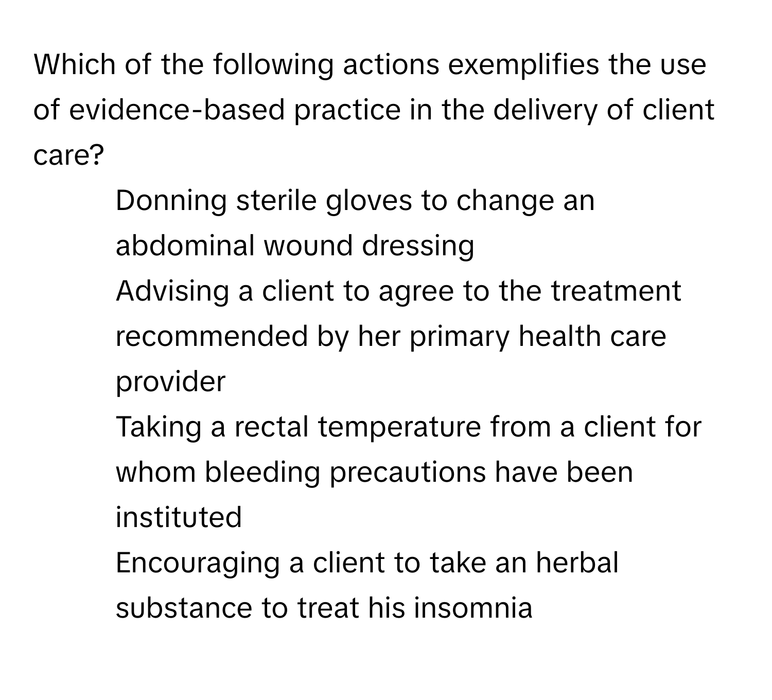 Which of the following actions exemplifies the use of evidence-based practice in the delivery of client care?

1) Donning sterile gloves to change an abdominal wound dressing
2) Advising a client to agree to the treatment recommended by her primary health care provider
3) Taking a rectal temperature from a client for whom bleeding precautions have been instituted
4) Encouraging a client to take an herbal substance to treat his insomnia