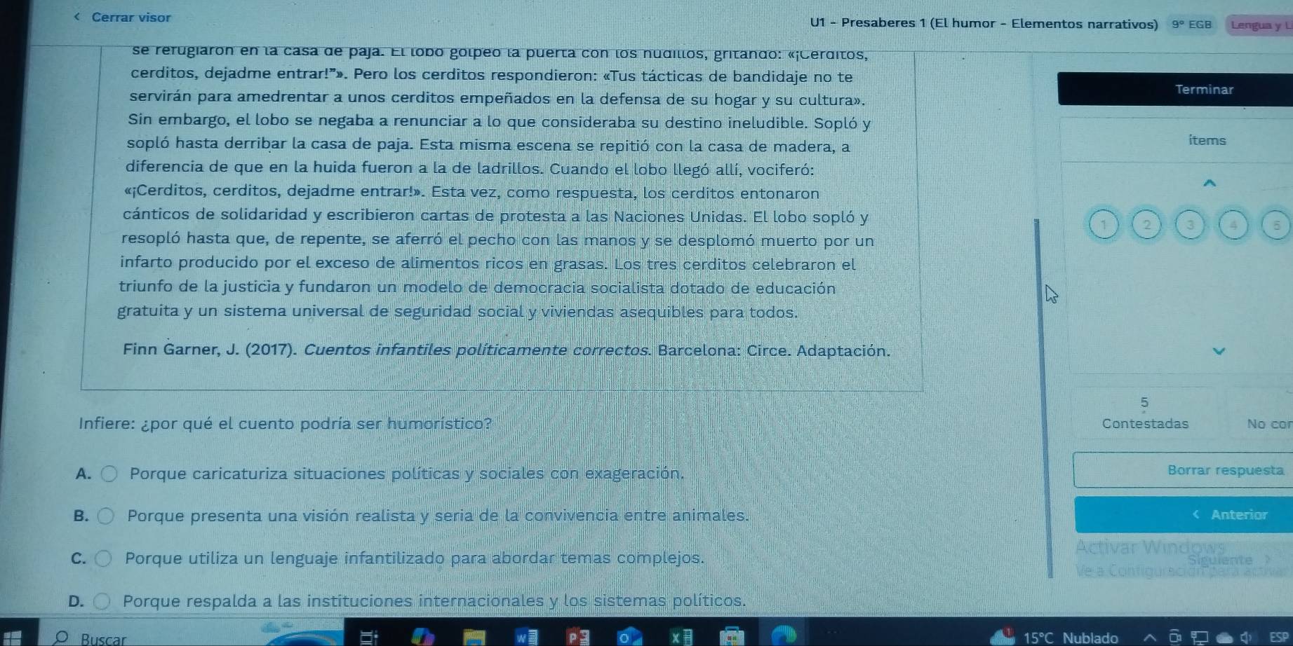 < Cerrar visor U1 - Presaberes 1 (El humor - Elementos narrativos)  9° EGB Lengua y L
se rerugiaron en la casa de paja. El lobo golpeo la puerta con los nudillos, gritando: «¡Cerditos,
cerditos, dejadme entrar!”». Pero los cerditos respondieron: «Tus tácticas de bandidaje no te
Terminar
servirán para amedrentar a unos cerditos empeñados en la defensa de su hogar y su cultura».
Sin embargo, el lobo se negaba a renunciar a lo que consideraba su destino ineludible. Sopló y
sopló hasta derribar la casa de paja. Esta misma escena se repitió con la casa de madera, a items
diferencia de que en la huida fueron a la de ladrillos. Cuando el lobo llegó allí, vociferó:
«¡Cerditos, cerditos, dejadme entrar!». Esta vez, como respuesta, los cerditos entonaron
cánticos de solidaridad y escribieron cartas de protesta a las Naciones Unidas. El lobo sopló y
1 2 3 4 5
resopló hasta que, de repente, se aferró el pecho con las manos y se desplomó muerto por un
infarto producido por el exceso de alimentos ricos en grasas. Los tres cerditos celebraron el
triunfo de la justicia y fundaron un modelo de democracia socialista dotado de educación
gratuita y un sistema universal de seguridad social y viviendas asequibles para todos.
Finn Garner, J. (2017). Cuentos infantiles políticamente correctos. Barcelona: Circe. Adaptación.
5
Infiere: ¿por qué el cuento podría ser humorístico? Contestadas No cor
A. Porque caricaturiza situaciones políticas y sociales con exageración.
Borrar respuesta
B. Porque presenta una visión realista y seria de la convivencia entre animales. Anterior
Activar Windows
Porque utiliza un lenguaje infantilizado para abordar temas complejos. de a Contiqurac d Tpara
D. Porque respalda a las instituciones internacionales y los sistemas políticos.
Buscar 15°C N