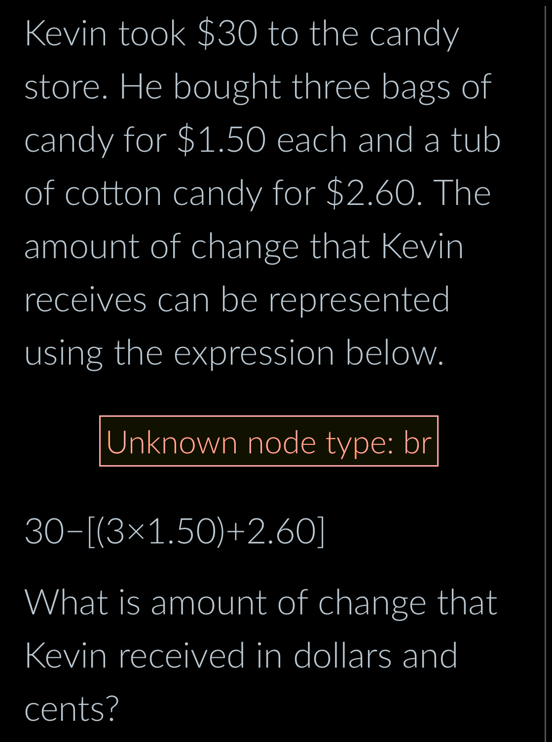 Kevin took $30 to the candy 
store. He bought three bags of 
candy for $1.50 each and a tub 
of cotton candy for $2.60. The 
amount of change that Kevin 
receives can be represented 
using the expression below. 
Unknown node type: br
30-[(3* 1.50)+2.60]
What is amount of change that 
Kevin received in dollars and 
cents?