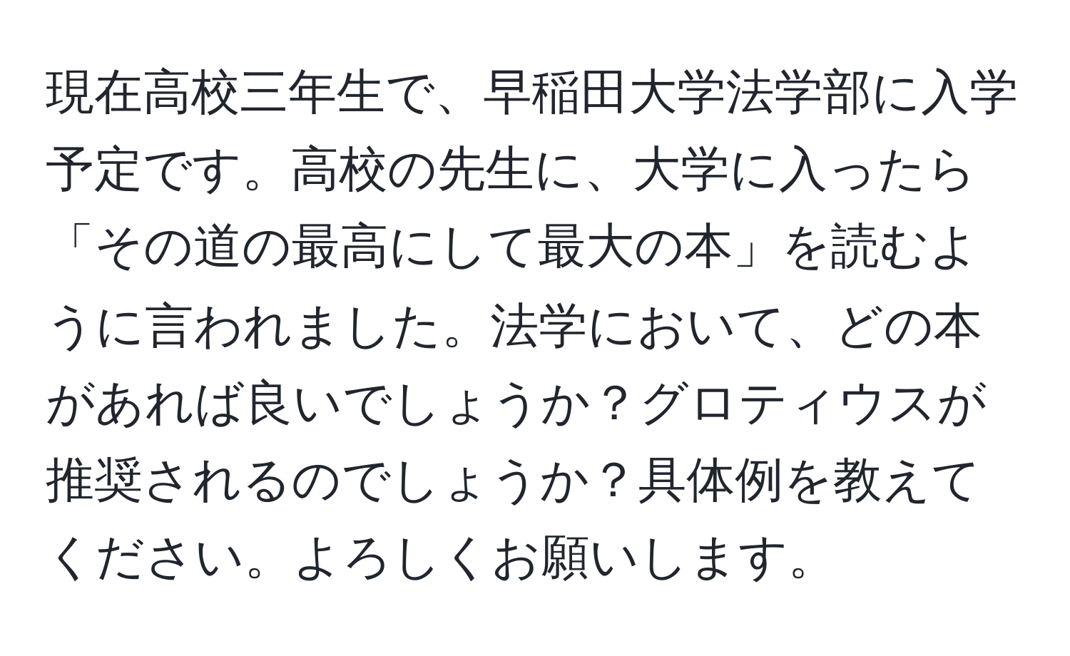 現在高校三年生で、早稲田大学法学部に入学予定です。高校の先生に、大学に入ったら「その道の最高にして最大の本」を読むように言われました。法学において、どの本があれば良いでしょうか？グロティウスが推奨されるのでしょうか？具体例を教えてください。よろしくお願いします。