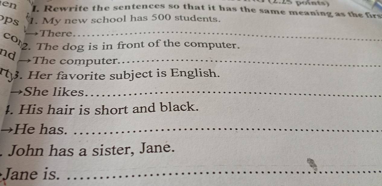 en I. Rewrite the sentences so that it has the same meaning as the firs 
ps 1. My new school has 500 students. 
There 
_ 
cor. The dog is in front of the computer. 
nd 
The computer_ 
. Her favorite subject is English. 
She likes_ 
4. His hair is short and black. 
He has._ 
. John has a sister, Jane. 
Jane is. 
_