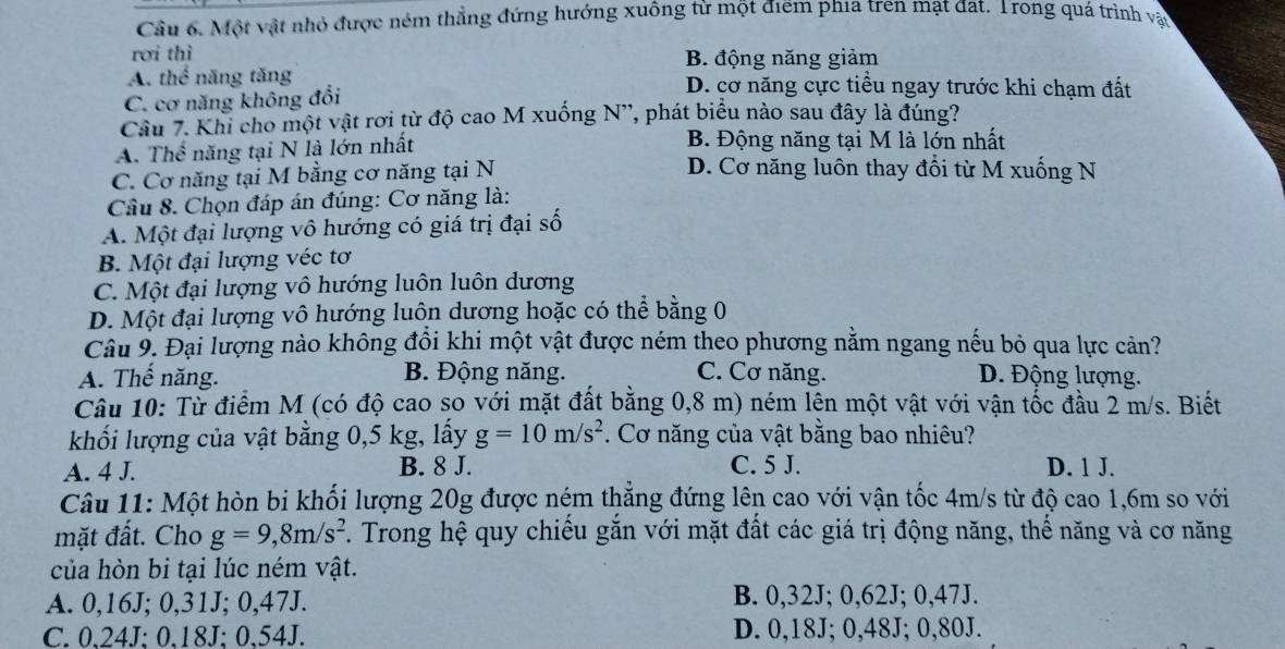 Một vật nhỏ được ném thẳng đứng hướng xuông từ một điểm phía tren mạt đat. Trong quá trình vật
rơi thì
B. động năng giảm
A. thể năng tăng D. cơ năng cực tiểu ngay trước khi chạm đất
C. cơ năng không đổi
Cầu 7. Khi cho một vật rơi từ độ cao M xuống N', phát biểu nào sau đây là đúng?
A. Thể năng tại N là lớn nhất B. Động năng tại M là lớn nhất
C. Cơ năng tại M bằng cơ năng tại N
D. Cơ năng luôn thay đổi từ M xuống N
Câu 8. Chọn đáp án đúng: Cơ năng là:
A. Một đại lượng vô hướng có giá trị đại số
B. Một đại lượng véc tơ
C. Một đại lượng vô hướng luôn luôn dương
D. Một đại lượng vô hướng luôn dương hoặc có thể bằng 0
Câu 9. Đại lượng nào không đổi khi một vật được ném theo phương nằm ngang nếu bỏ qua lực cản?
A. Thế năng. B. Động năng. C. Cơ năng. D. Động lượng.
Câu 10: Từ điểm M (có độ cao so với mặt đất bằng 0,8 m) ném lên một vật với vận tốc đầu 2 m/s. Biết
khối lượng của vật bằng 0,5 kg, lấy g=10m/s^2. Cơ năng của vật bằng bao nhiêu?
A. 4 J. B. 8 J. C. 5 J. D. 1 J.
Câu 11: Một hòn bi khối lượng 20g được ném thắng đứng lên cao với vận tốc 4m/s từ độ cao 1,6m so với
mặt đất. Cho g=9,8m/s^2. Trong hệ quy chiếu gắn với mặt đất các giá trị động năng, thế năng và cơ năng
của hòn bi tại lúc ném vật.
A. 0,16J; 0,31J; 0,47J. B. 0,32J; 0,62J; 0,47J.
C. 0.24J: 0.18J: 0.54J. D. 0,18J; 0,48J; 0,80J.