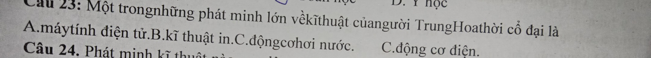 ∵ Y học 
Cau 23: Một trongnhững phát minh lớn vềkĩthuật củangười TrungHoathời cổ đại là
A.máytính điện tử.B.kĩ thuật in.C.độngcơhơi nước. C.động cơ điện.
Câu 24. Phát minh kĩ thuô