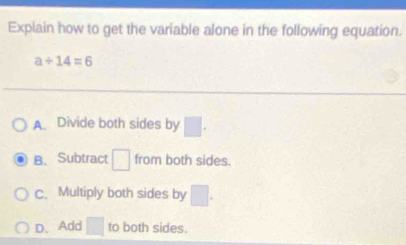 Explain how to get the variable alone in the following equation.
a/ 14=6
A. Divide both sides by □.
B. Subtract □ from both sides.
C. Multiply both sides by □.
D、Add □ to both sides.