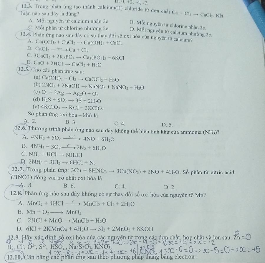 0, +2, -4, -7.
12.3. Trong phản ứng tạo thành calcium(I1) chloride từ đơn chất Ca+Cl_2to CaCl_2
Tuận nào sau đây là đúng? Kết
A. Mỗi nguyên từ calcium nhận 2c. B. Mỗi nguyên tử chlorine nhận 2e.
C. Mỗi phân từ chlorine nhường 2e. D. Mỗi nguyên từ calcium nhường 2e.
12.4. Phan ứng nào sau đây có sự thay đổi số oxi hóa của nguyên tổ calcium?
A. Ca(OH)_2+CuCl_2to Cu(OH)_2+CaCl_2
B. CaCl_2to Ca+Cl_2
C. 3CaCl_2+2K_3PO_4to Ca_3(PO_4)_2+6KCl
D. CaO+2HClto CaCl_2+H_2O
12.5. Cho các phản ứng sau:
(a) Ca(OH)_2+Cl_2to CaOCl_2+H_2O
(b) 2NO_2+2NaOHto NaNO_3+NaNO_2+H_2O
(c) O_3+2Agto Ag_2O+O_2
(d) H_2S+SO_2to 3S+2H_2O
(e) 4KClO_3to KCl+3KClO_4
Số phản ứng oxi hóa - khử là
A. 2. B. 3. C. 4. D. 5.
12.6. Phương trình phản ứng nào sau đây không thể hiện tính khử của ammonia (NH_3) ?
A. 4NH_3+5O_2xrightarrow xt''4NO+6H_2O
B. 4NH_3+3O_2xrightarrow r2N_2+6H_2O
C. NH_3+HClto NH_4Cl
D. 2NH_3+3Cl_2to 6HCl+N_2
12.7. Trong phản ứng: 3Cu+8HNO_3to 3Cu(NO_3)+2NO+4H_2O.  Số phân từ nitric acid
(HNO3) đóng vai trò chất oxi hóa là
A. 8. B. 6. C. 4. D. 2.
12.8. Phản ứng nào sau đây không có sự thay đổi số oxi hóa của nguyên tố Mn?
A. MnO_2+4HClto MnCl_2+Cl_2+2H_2O
B. Mn+O_2to MnO_2
C. 2HCl+MnOto MnCl_2+H_2O
D. 6KI+2KMnO_4+4H_2Oto 3I_2+2MnO_2+8KOH
12.9. Hãy xác định số oxi hóa của các nguyện tử trong các đơn chất, hợp chất và ion sau:
( 1. O^(2-),S^(2-),HSO_4^(-,Na_2)S_2O_3
12.10, Cân băng các phần ứng sau theo phương pháp thăng băng electron :