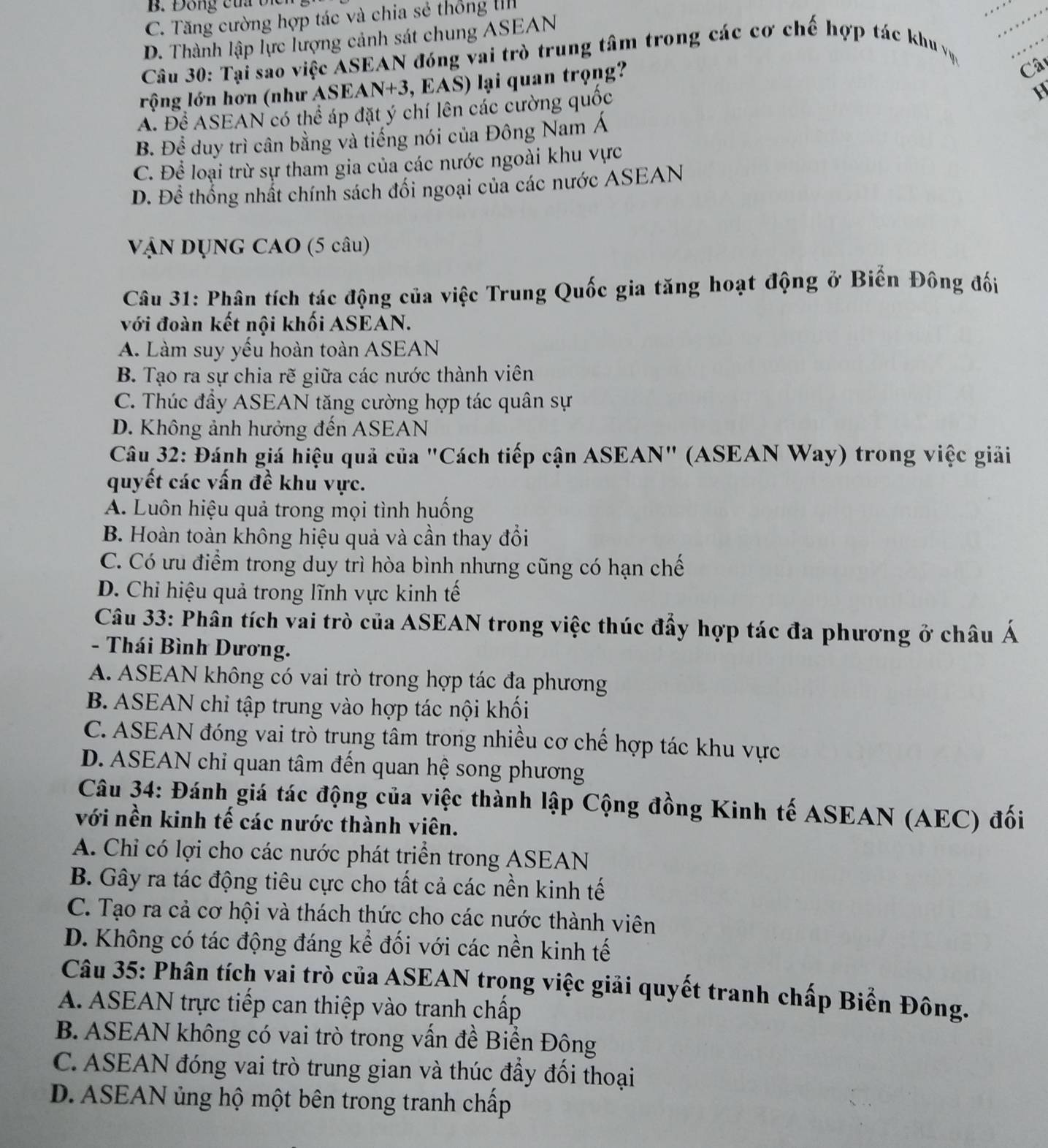 B. Đông của bị
C. Tăng cường hợp tác và chia sẻ thống II
__
_
D. Thành lập lực lượng cảnh sát chung ASEAN
Câu 30: Tại sao việc ASEAN đóng vai trò trung tâm trong các cơ chế hợp tác khu vục
lộng lớn hơn (như ASEAN+3, EAS) lại quan trọng?
Câ
A. Để ASEAN có thể áp đặt ý chí lên các cường quốc

B. Để duy trì cân bằng và tiếng nói của Đông Nam Á
C. Để loại trừ sự tham gia của các nước ngoài khu vực
D. Đề thống nhất chính sách đối ngoại của các nước ASEAN
vận DụnG CAO (5 câu)
Câu 31: Phân tích tác động của việc Trung Quốc gia tăng hoạt động ở Biển Đông đối
với đoàn kết nội khối ASEAN.
A. Làm suy yếu hoàn toàn ASEAN
B Tạo ra sự chia rẽ giữa các nước thành viên
C. Thúc đầy ASEAN tăng cường hợp tác quân sự
D. Không ảnh hưởng đến ASEAN
Câu 32: Đánh giá hiệu quả của "Cách tiếp cận ASEAN" (ASEAN Way) trong việc giải
quyết các vấn đề khu vực.
A. Luôn hiệu quả trong mọi tình huống
B. Hoàn toàn không hiệu quả và cần thay đổi
C. Có ưu điểm trong duy trì hòa bình nhưng cũng có hạn chế
D. Chi hiệu quả trong lĩnh vực kinh tế
Câu 33: Phân tích vai trò của ASEAN trong việc thúc đẩy hợp tác đa phương ở châu Á
- Thái Bình Dương.
A. ASEAN không có vai trò trong hợp tác đa phương
B. ASEAN chỉ tập trung vào hợp tác nội khối
C. ASEAN đóng vai trò trung tâm trong nhiều cơ chế hợp tác khu vực
D. ASEAN chi quan tâm đến quan hệ song phương
Câu 34: Đánh giá tác động của việc thành lập Cộng đồng Kinh tế ASEAN (AEC) đối
với nền kinh tế các nước thành viên.
A. Chỉ có lợi cho các nước phát triển trong ASEAN
B. Gây ra tác động tiêu cực cho tất cả các nền kinh tế
C. Tạo ra cả cơ hội và thách thức cho các nước thành viên
D. Không có tác động đáng kể đối với các nền kinh tế
Câu 35: Phân tích vai trò của ASEAN trong việc giải quyết tranh chấp Biển Đông.
A. ASEAN trực tiếp can thiệp vào tranh chấp
B. ASEAN không có vai trò trong vấn đề Biển Đông
C. ASEAN đóng vai trò trung gian và thúc đầy đối thoại
D. ASEAN ủng hộ một bên trong tranh chấp