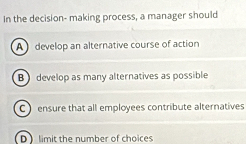 In the decision- making process, a manager should
A develop an alternative course of action
B ) develop as many alternatives as possible
C ) ensure that all employees contribute alternatives
D limit the number of choices