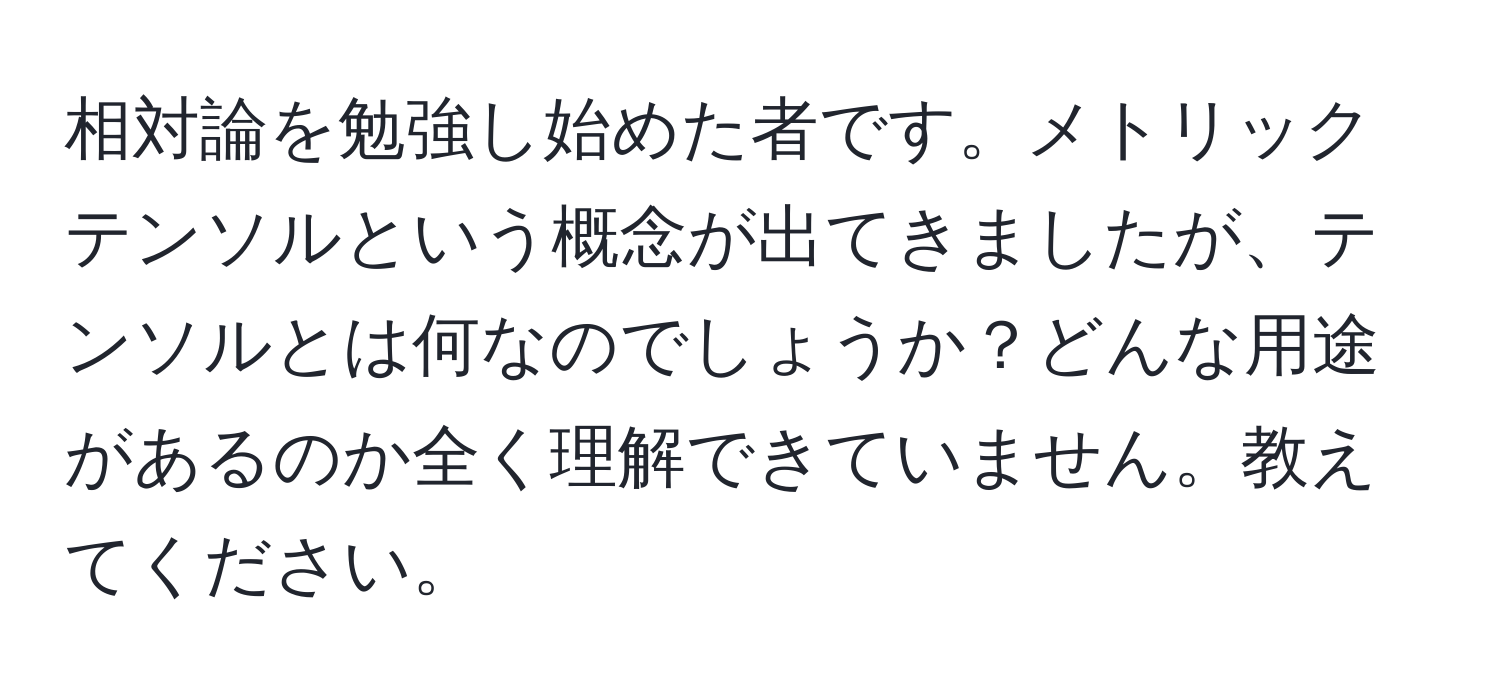 相対論を勉強し始めた者です。メトリックテンソルという概念が出てきましたが、テンソルとは何なのでしょうか？どんな用途があるのか全く理解できていません。教えてください。