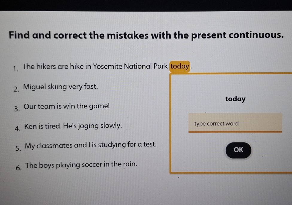 Find and correct the mistakes with the present continuous. 
1. The hikers are hike in Yosemite National Park today. 
2. Miguel skiing very fast. 
today 
3. Our team is win the game! 
4. Ken is tired. He's joging slowly. type correct word 
5. My classmates and I is studying for a test. 
OK 
6. The boys playing soccer in the rain.