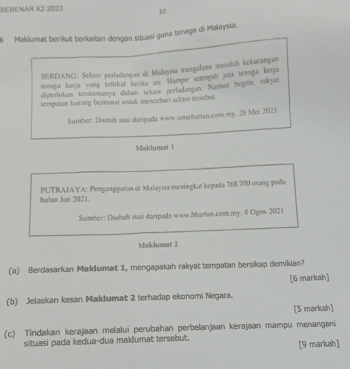 SEBENAR K2 2023
10
6 Maklumat berikut berkaitan dengan situasi guna tenaga di Malaysia. 
SERDANG: Sektor perladangan di Malaysia mengalami masalah kekurangan 
tenaga kerja yang kritikal ketika ini. Hampir setengah juta tenaga kerja 
diperlukan terutamanya dalam sektor perladangan. Namun begitu, rakyat 
tempatan kurang berminat untuk menceburi sektor tersebut. 
Sumber: Diubah suai daripada www.sinarharian.com.my, 28 Mei 2021 
Maklumat 1 
PUTRAJAYA: Pengangguran di Malaysia meningkat kepada 768 700 orang pada 
bulan Jun 2021. 
Sumber: Diubah suai daripada www.bharian.com.my, 8 Ogos 2021 
Maklumat 2 
(a) Berdasarkan Maklumat 1, mengapakah rakyat tempatan bersikap demikian? 
[6 markah] 
(b) Jelaskan kesan Maklumat 2 terhadap ekonomi Negara. 
[5 markah] 
(c) Tindakan kerajaan melalui perubahan perbelanjaan kerajaan mampu menangani 
situasi pada kedua-dua maklumat tersebut. 
[9 markah]