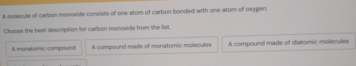 A molecule of carbon monoxide consists of one atom of carbon bonded with one atom of oxygen.
Choose the best description for carbon monoxide from the list.
A monatomic compound A compound made of monatomic molecules A compound made of diatomic molecules