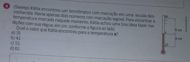 (Saresp) Kátia encontrou um termômetro com marcação em uma escala des-:
conhecida. Havia apenas dois números com marcação legível. Para encontrar a
temperatura marcada naquele momento, Kátia achou uma boa ideia fazer me-
dições com sua régua, em cm, conforme a figura ao lado. 
Qual o valor que Kátia encontrou para a temperatura ×?
a) 31
b) 41
c) 51
d) 61