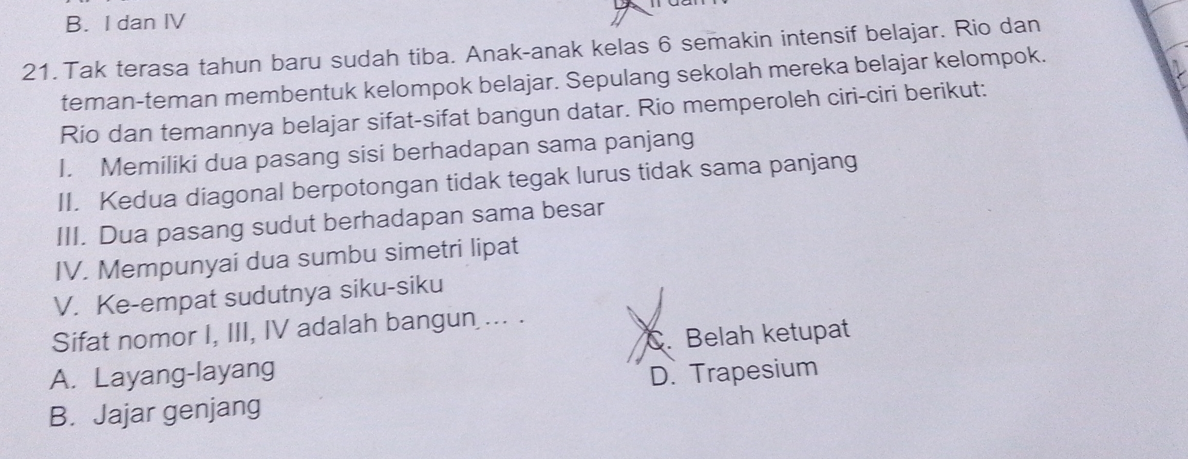 B. I dan IV
21.Tak terasa tahun baru sudah tiba. Anak-anak kelas 6 semakin intensif belajar. Rio dan
teman-teman membentuk kelompok belajar. Sepulang sekolah mereka belajar kelompok.
Rio dan temannya belajar sifat-sifat bangun datar. Rio memperoleh ciri-ciri berikut:
I. Memiliki dua pasang sisi berhadapan sama panjang
II. Kedua diagonal berpotongan tidak tegak lurus tidak sama panjang
III. Dua pasang sudut berhadapan sama besar
IV. Mempunyai dua sumbu simetri lipat
V. Ke-empat sudutnya siku-siku
Sifat nomor I, III, IV adalah bangun ... .
C. Belah ketupat
A. Layang-layang D. Trapesium
B. Jajar genjang