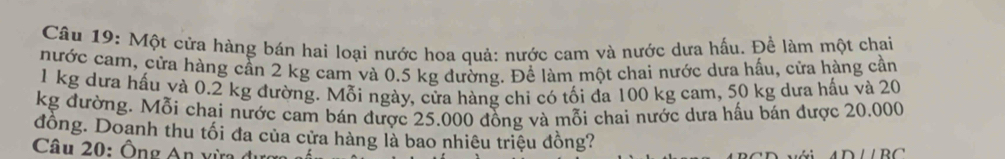 Một cửa hàng bán hai loại nước hoa quả: nước cam và nước dưa hấu. Đề làm một chai 
nước cam, cửa hàng cần 2 kg cam và 0.5 kg đường. Để làm một chai nước dưa hấu, cửa hàng cần
1 kg dưa hấu và 0.2 kg đường. Mỗi ngày, cửa hàng chỉ có tối đa 100 kg cam, 50 kg dưa hấu và 20
kg đường. Mỗi chai nước cam bán được 25.000 đồng và mỗi chai nước dưa hấu bán được 20.000
đồng. Doanh thu tối đa của cửa hàng là bao nhiêu triệu đồng? 
Câu 20: Ông An xừa đượ
ADparallel BC