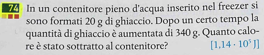 In un contenitore pieno d’acqua inserito nel freezer si 
sono formati 20 g di ghiaccio. Dopo un certo tempo la 
quantità di ghiaccio è aumentata di 340 g. Quanto calo- 
re è stato sottratto al contenitore? [1,14· 10^5J]
