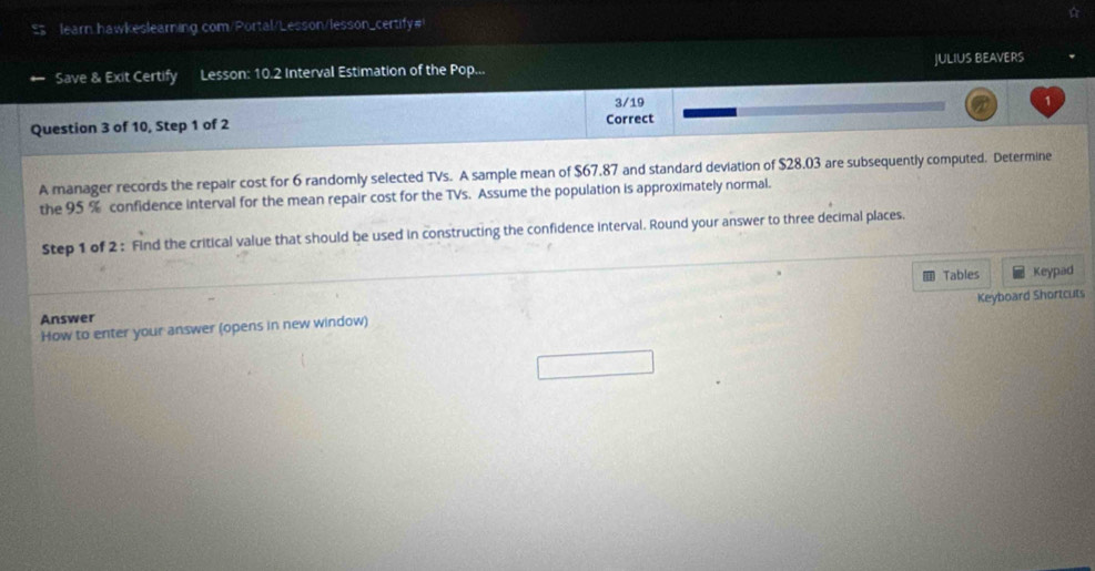 $ learn hawkeslearning.com/Portal/Lesson/lesson_certify# 
Save & Exit Certify Lesson: 10.2 Interval Estimation of the Pop... JULIUS BEAVERS 
Question 3 of 10, Step 1 of 2 Correct 3/19 1 
A manager records the repair cost for 6 randomly selected TVs. A sample mean of $67.87 and standard deviation of $28.03 are subsequently computed. Determine 
the 95 % confidence interval for the mean repair cost for the TVs. Assume the population is approximately normal. 
Step 1 of 2 : Find the critical value that should be used in constructing the confidence interval. Round your answer to three decimal places. 
Tables Keypad 
How to enter your answer (opens in new window) Keyboard Shortcuts 
Answer