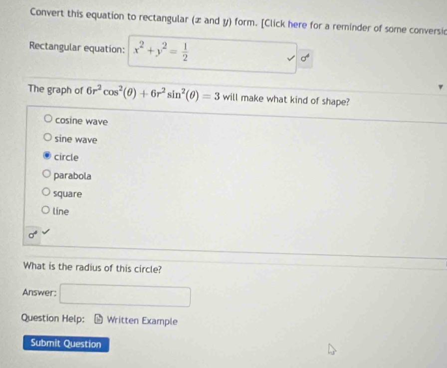 Convert this equation to rectangular (x and y) form. [Click here for a reminder of some conversic
Rectangular equation: x^2+y^2= 1/2  sigma^(6^ 
The graph of 6r^2)cos^2(θ )+6r^2sin^2(θ )=3 will make what kind of shape?
cosine wave
sine wave
circle
parabola
square
líne
sigma^4
What is the radius of this circle?
Answer: □ 
Question Help: Written Example
Submit Question