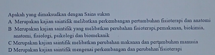 Apakah yang dimaksudkan dengan Sains sukan
A Merupakan kajian saintifik melibatkan perkembangan pertumbuhan fisioterapi dan anatomi
B Merupakan kajian saintifik yang melibatkan perubahan fisioterapi,pemakanan, biokimia,
anatomi, fisiologi, psikologi dan biomekanik
C Merupakan kajian saintifik melibatkan perubahan makanan dan pertumbuhan manusia
D Merupakan kajian saintifik mengenai perkembangan dan perubahan fisioterapi