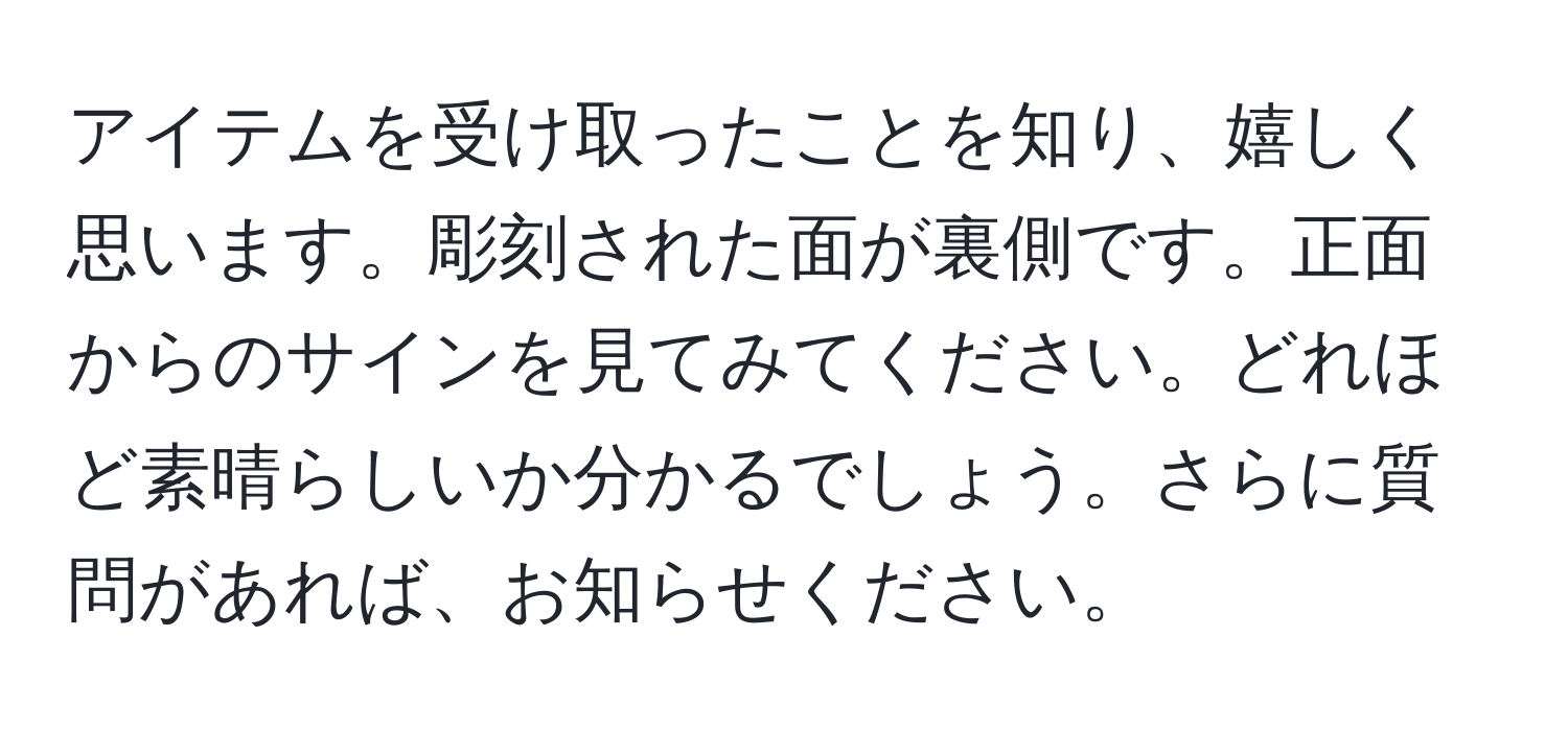 アイテムを受け取ったことを知り、嬉しく思います。彫刻された面が裏側です。正面からのサインを見てみてください。どれほど素晴らしいか分かるでしょう。さらに質問があれば、お知らせください。