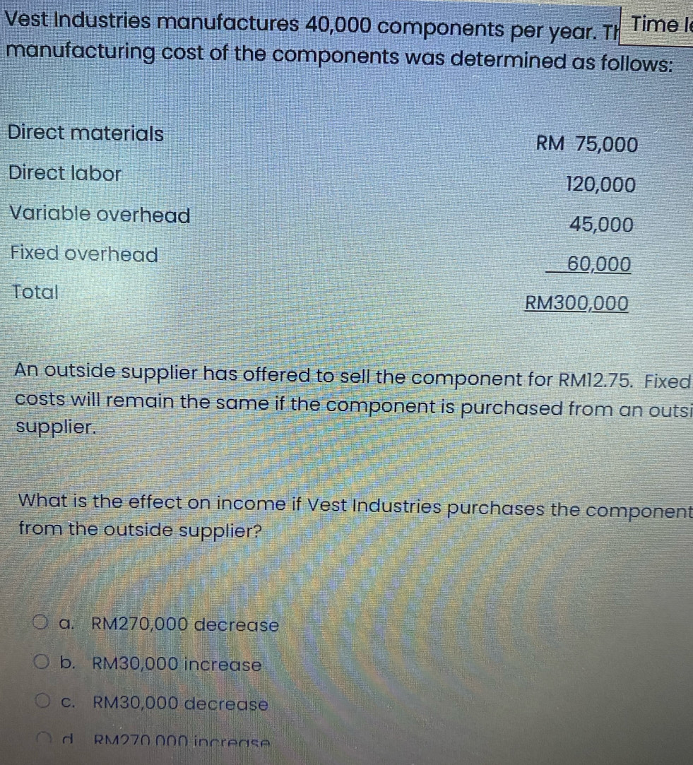 Vest Industries manufactures 40,000 components per year. Th Time I
manufacturing cost of the components was determined as follows:
Direct materials RM 75,000
Direct labor 120,000
Variable overhead
Fixed overhead
Total
beginarrayr 45,000 _ 60,000 hline endarray
An outside supplier has offered to sell the component for RM12.75. Fixed
costs will remain the same if the component is purchased from an outsi
supplier.
What is the effect on income if Vest Industries purchases the component
from the outside supplier?
a. RM270,000 decrease
b. RM30,000 increase
c. RM30,000 decrease
d RM270 000 increase