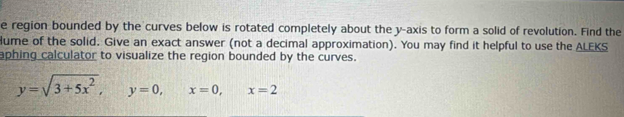 region bounded by the curves below is rotated completely about the y-axis to form a solid of revolution. Find the 
Hume of the solid. Give an exact answer (not a decimal approximation). You may find it helpful to use the ALEKS 
aphing calculator to visualize the region bounded by the curves.
y=sqrt(3+5x^2), y=0, x=0, x=2