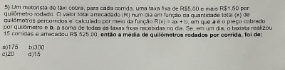 Um motorista de táxi cobra, para cada corrida, uma taxa fixa de R$5.00 e mais R$1,50 por
quilômetro rodado. O valer total arrecadado (R) num dia em função da quantidade total (x) de
quilómetros percorridos e' calculado por meio da função R(x)=ax+b , em que a é o preço cobrado
por quilômetro e b, a soma de todas as taxas fixas recebidas no dia. Se, em um dia, o taxista realizou
15 corridas e arrecadou R$ 525.00, então a média de quilômetros rodados por corrida, foi de:
) 175
c) 20 d) 15 b) 300