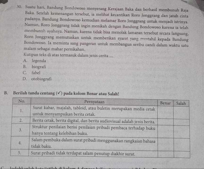 Suatu hari, Bandung Bondowoso menyerang Kerajaan Baka dan berhasil membunuh Raja
Baka. Setelah kemenangan tersebut, ia melihat kecantikan Roro Jonggrang dan jatuh cinta
padanya. Bandung Bondowoso kemudian melamar Roro Jonggrang untuk menjadi istrinya.
Namun, Roro Jonggrang tidak ingin menikah dengan Bandung Bondowoso karena ia telah
membunuh ayahnya. Namun, karena tidak bisa menolak lamaran tersebut secara langsung,
Roro Jonggrang memutuskan untuk memberikan syarat yang mustahil kepada Bandung
Bondowoso. Ia meminta sang pangeran untuk membangun seribu candi dalam waktu satu
malam sebagai mahar pernikahan.
Kutipan teks di atas termasuk dalam jenis cerita ....
A. legenda
B. biografi
C. fabel
D. otobiografi
B. Berilah tanda centang (√) pada kolom Benar atau Salah!