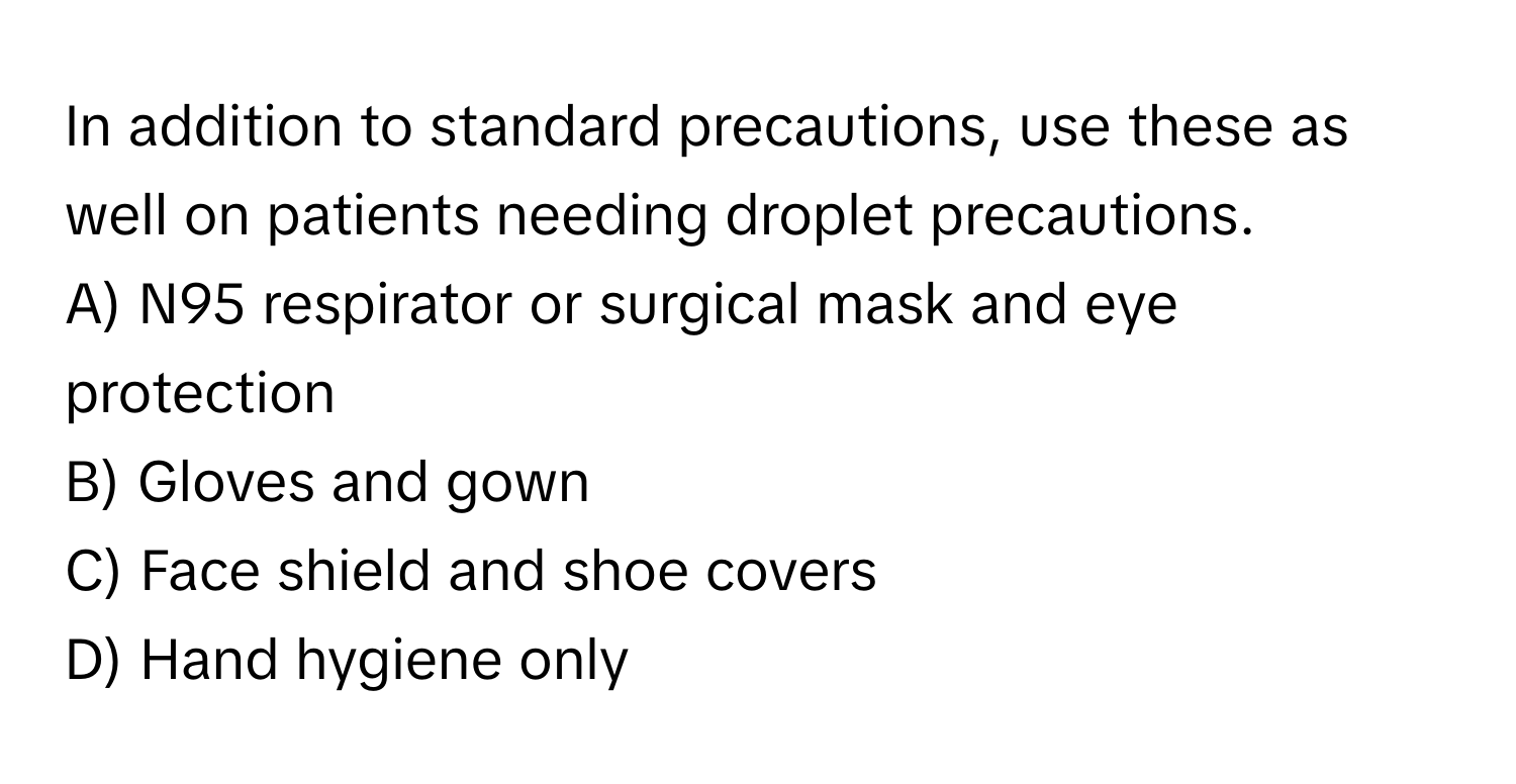 In addition to standard precautions, use these as well on patients needing droplet precautions. 

A) N95 respirator or surgical mask and eye protection 
B) Gloves and gown 
C) Face shield and shoe covers 
D) Hand hygiene only