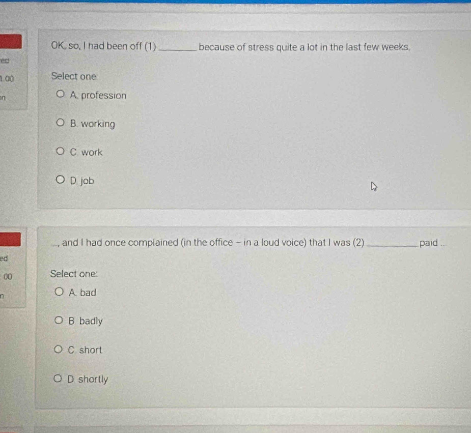 OK, so, I had been off (1) _because of stress quite a lot in the last few weeks.
ed
1 00 Select one
n
A. profession
B. working
C work
D job
a , and I had once complained (in the office - in a loud voice) that I was (2)_ paid ...
ed
00 Select one:
n
A bad
B badly
C short
D shortly