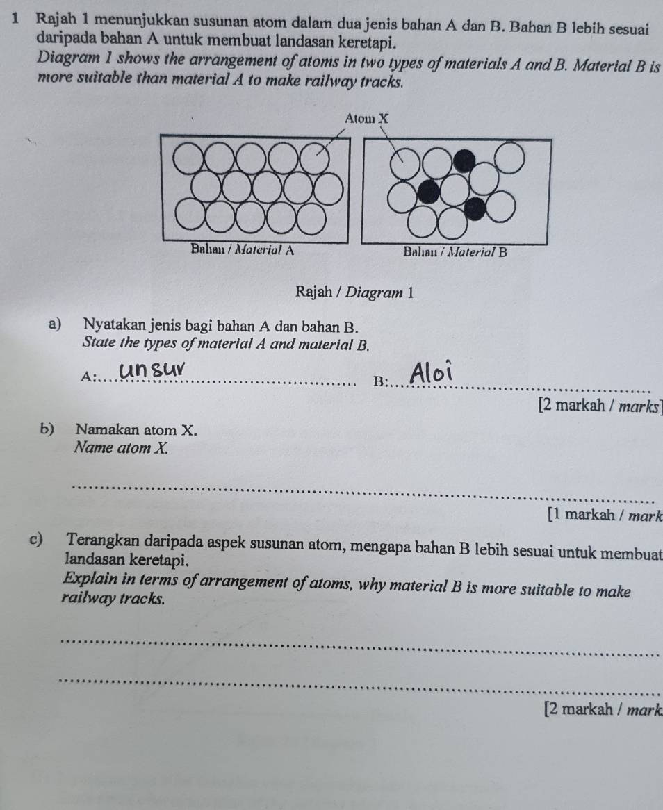 Rajah 1 menunjukkan susunan atom dalam dua jenis bahan A dan B. Bahan B lebih sesuai 
daripada bahan A untuk membuat landasan keretapi. 
Diagram 1 shows the arrangement of atoms in two types of materials A and B. Material B is 
more suitable than material A to make railway tracks. 
Rajah / Diagram 1 
a) Nyatakan jenis bagi bahan A dan bahan B. 
State the types of material A and material B. 
A:_ 
B:_ 
[2 markah / marks] 
b) Namakan atom X. 
Name atom X. 
_ 
[1 markah / mark 
c) Terangkan daripada aspek susunan atom, mengapa bahan B lebih sesuai untuk membuat 
landasan keretapi. 
Explain in terms of arrangement of atoms, why material B is more suitable to make 
railway tracks. 
_ 
_ 
[2 markah / mark