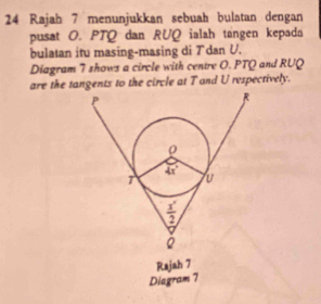 Rajah 7 menunjukkan sebuah bulatan dengan
pusat O. PTQ dan RUQ ialah tangen kepada
bulatan itu masing-masing di Tdan U.
Diagram 7 shows a circle with centre O. PTQ and RUQ
are the tangents to the circle at T and U respectively.
Rajah 7
Diagram 7