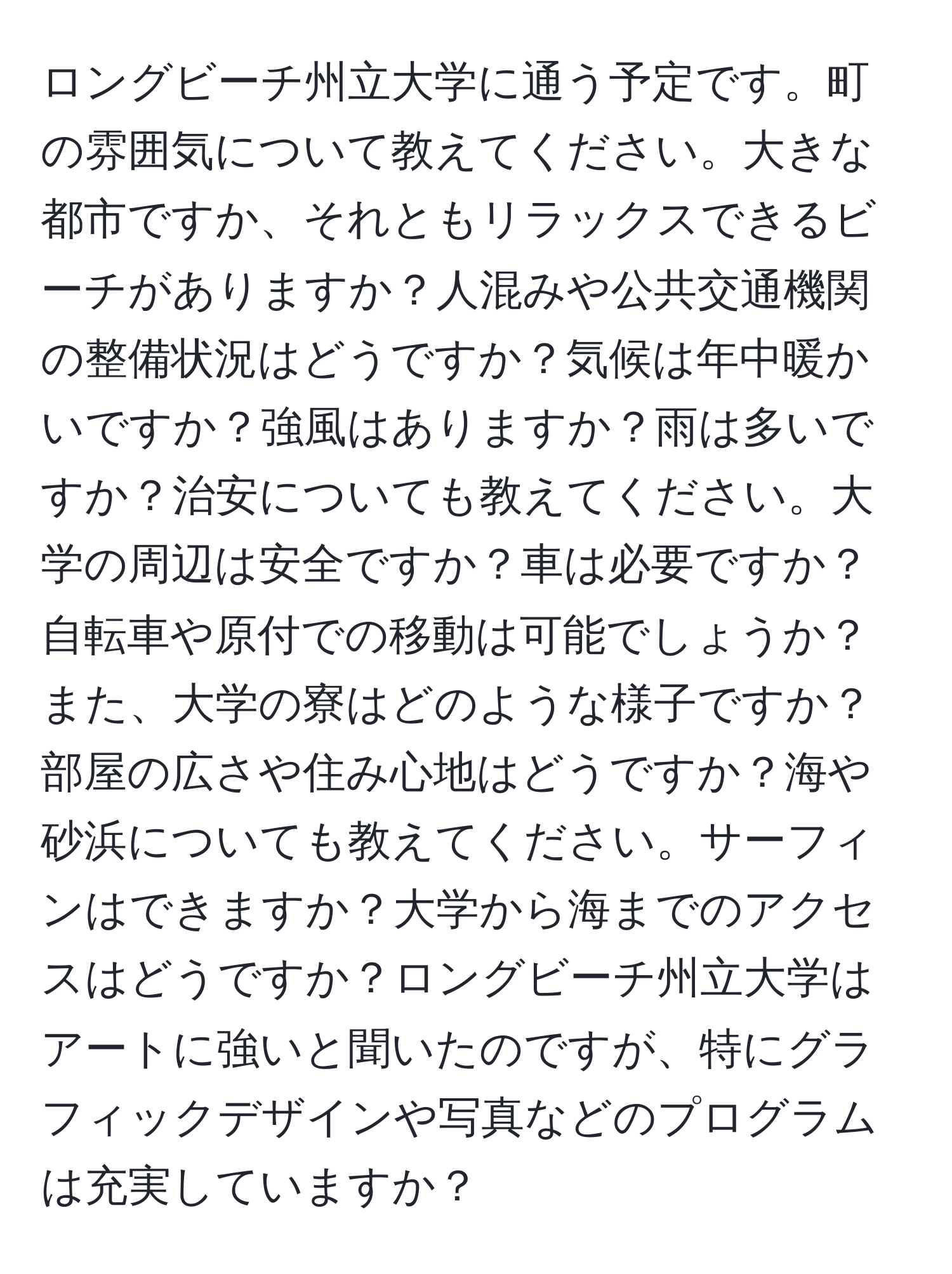 ロングビーチ州立大学に通う予定です。町の雰囲気について教えてください。大きな都市ですか、それともリラックスできるビーチがありますか？人混みや公共交通機関の整備状況はどうですか？気候は年中暖かいですか？強風はありますか？雨は多いですか？治安についても教えてください。大学の周辺は安全ですか？車は必要ですか？自転車や原付での移動は可能でしょうか？また、大学の寮はどのような様子ですか？部屋の広さや住み心地はどうですか？海や砂浜についても教えてください。サーフィンはできますか？大学から海までのアクセスはどうですか？ロングビーチ州立大学はアートに強いと聞いたのですが、特にグラフィックデザインや写真などのプログラムは充実していますか？